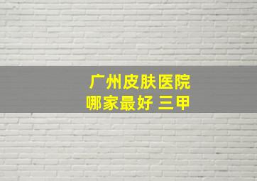 广州皮肤医院哪家最好 三甲